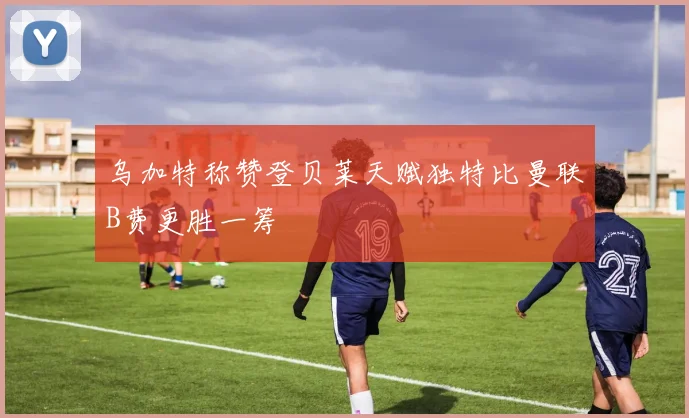 乌加特称赞登贝莱天赋独特比曼联B费更胜一筹