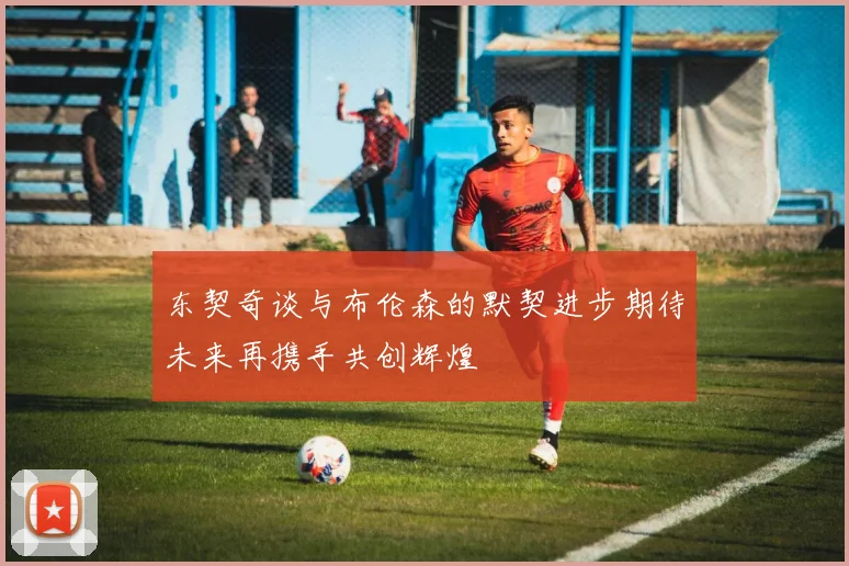 东契奇谈与布伦森的默契进步期待未来再携手共创辉煌