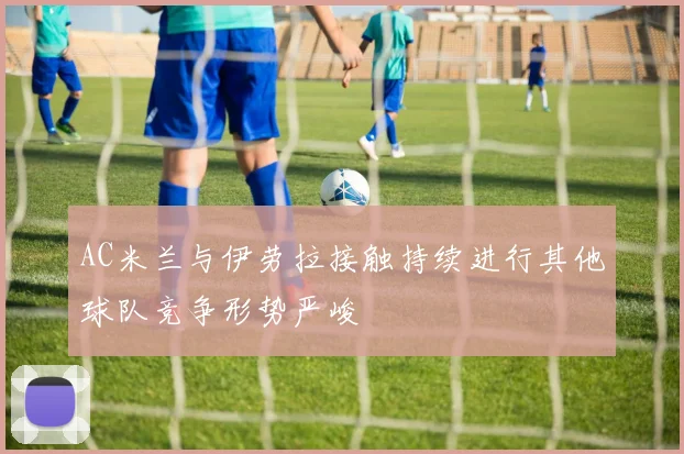 AC米兰与伊劳拉接触持续进行其他球队竞争形势严峻
