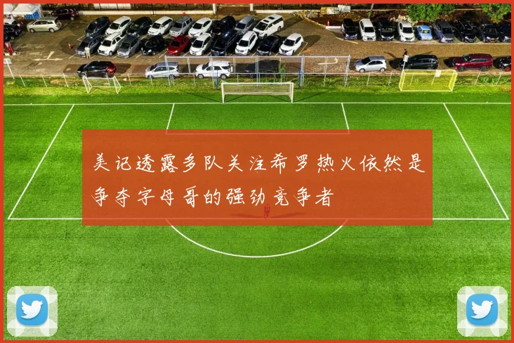 美记透露多队关注希罗热火依然是争夺字母哥的强劲竞争者