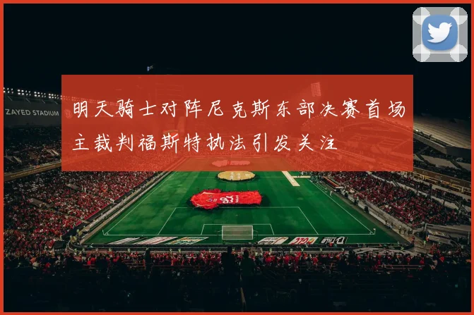 明天骑士对阵尼克斯东部决赛首场主裁判福斯特执法引发关注