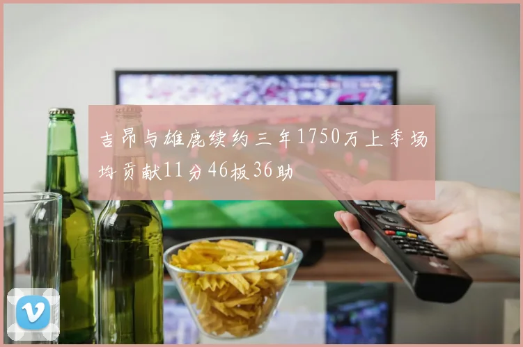 吉昂与雄鹿续约三年1750万上季场均贡献11分46板36助