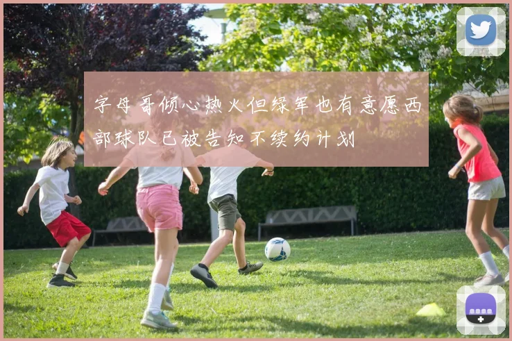 字母哥倾心热火但绿军也有意愿西部球队已被告知不续约计划