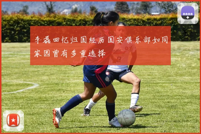 李磊回忆归国经历国安俱乐部如同家园曾有多重选择