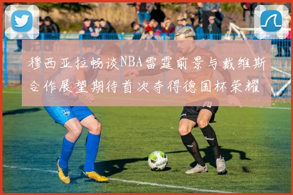 穆西亚拉畅谈NBA雷霆前景与戴维斯合作展望期待首次夺得德国杯荣耀