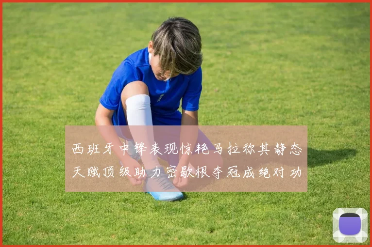 西班牙中锋表现惊艳马拉称其静态天赋顶级助力密歇根夺冠成绝对功臣