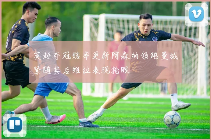 英超夺冠赔率更新阿森纳领跑曼城紧随其后维拉表现抢眼
