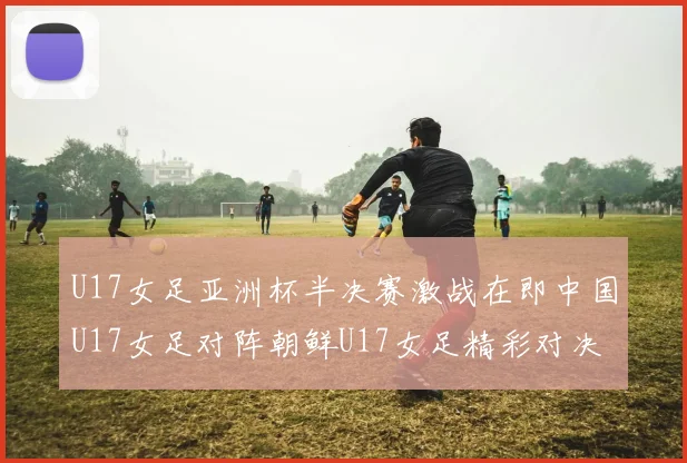 U17女足亚洲杯半决赛激战在即中国U17女足对阵朝鲜U17女足精彩对决即将开启
