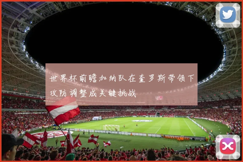 世界杯前瞻加纳队在奎罗斯带领下攻防调整成关键挑战