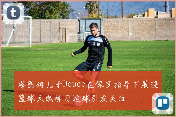 塔图姆儿子Deuce在保罗指导下展现篮球天赋练习运球引发关注
