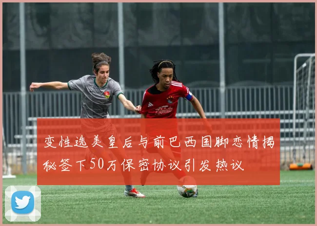 变性选美皇后与前巴西国脚恋情揭秘签下50万保密协议引发热议