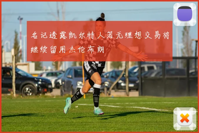 名记透露凯尔特人若无理想交易将继续留用杰伦布朗
