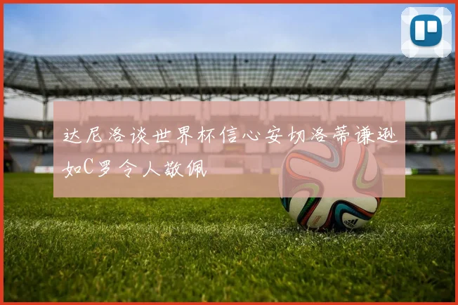 达尼洛谈世界杯信心安切洛蒂谦逊如C罗令人敬佩