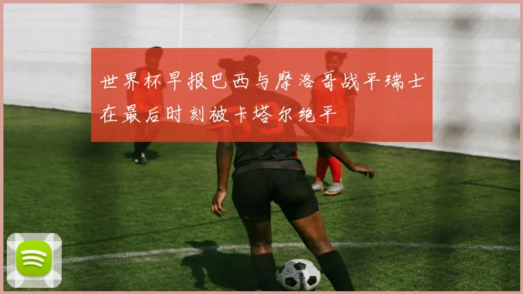 世界杯早报巴西与摩洛哥战平瑞士在最后时刻被卡塔尔绝平