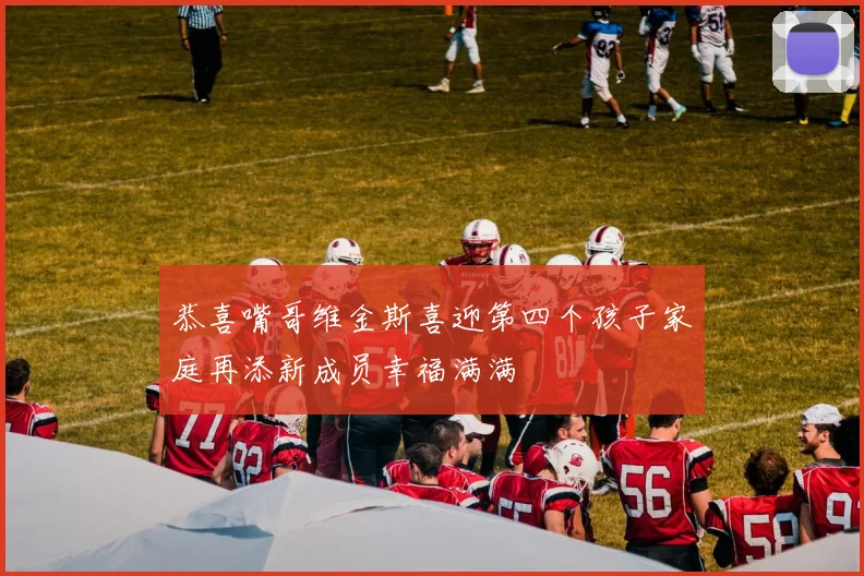 恭喜嘴哥维金斯喜迎第四个孩子家庭再添新成员幸福满满