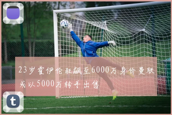 23岁霍伊伦狂飙至6000万身价曼联或以5000万转手出售